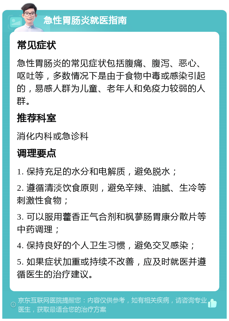 急性胃肠炎就医指南 常见症状 急性胃肠炎的常见症状包括腹痛、腹泻、恶心、呕吐等，多数情况下是由于食物中毒或感染引起的，易感人群为儿童、老年人和免疫力较弱的人群。 推荐科室 消化内科或急诊科 调理要点 1. 保持充足的水分和电解质，避免脱水； 2. 遵循清淡饮食原则，避免辛辣、油腻、生冷等刺激性食物； 3. 可以服用藿香正气合剂和枫蓼肠胃康分散片等中药调理； 4. 保持良好的个人卫生习惯，避免交叉感染； 5. 如果症状加重或持续不改善，应及时就医并遵循医生的治疗建议。