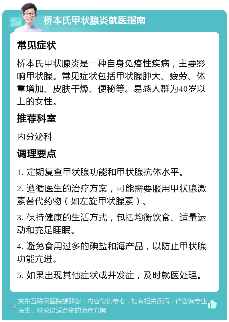 桥本氏甲状腺炎就医指南 常见症状 桥本氏甲状腺炎是一种自身免疫性疾病，主要影响甲状腺。常见症状包括甲状腺肿大、疲劳、体重增加、皮肤干燥、便秘等。易感人群为40岁以上的女性。 推荐科室 内分泌科 调理要点 1. 定期复查甲状腺功能和甲状腺抗体水平。 2. 遵循医生的治疗方案，可能需要服用甲状腺激素替代药物（如左旋甲状腺素）。 3. 保持健康的生活方式，包括均衡饮食、适量运动和充足睡眠。 4. 避免食用过多的碘盐和海产品，以防止甲状腺功能亢进。 5. 如果出现其他症状或并发症，及时就医处理。