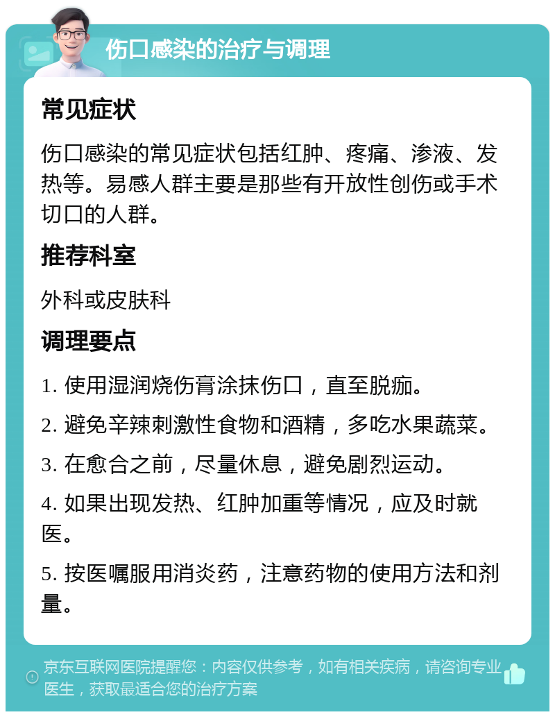 伤口感染的治疗与调理 常见症状 伤口感染的常见症状包括红肿、疼痛、渗液、发热等。易感人群主要是那些有开放性创伤或手术切口的人群。 推荐科室 外科或皮肤科 调理要点 1. 使用湿润烧伤膏涂抹伤口，直至脱痂。 2. 避免辛辣刺激性食物和酒精，多吃水果蔬菜。 3. 在愈合之前，尽量休息，避免剧烈运动。 4. 如果出现发热、红肿加重等情况，应及时就医。 5. 按医嘱服用消炎药，注意药物的使用方法和剂量。