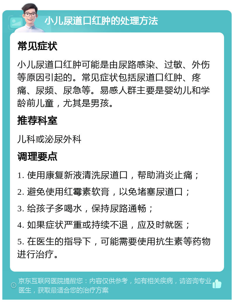 小儿尿道口红肿的处理方法 常见症状 小儿尿道口红肿可能是由尿路感染、过敏、外伤等原因引起的。常见症状包括尿道口红肿、疼痛、尿频、尿急等。易感人群主要是婴幼儿和学龄前儿童，尤其是男孩。 推荐科室 儿科或泌尿外科 调理要点 1. 使用康复新液清洗尿道口，帮助消炎止痛； 2. 避免使用红霉素软膏，以免堵塞尿道口； 3. 给孩子多喝水，保持尿路通畅； 4. 如果症状严重或持续不退，应及时就医； 5. 在医生的指导下，可能需要使用抗生素等药物进行治疗。