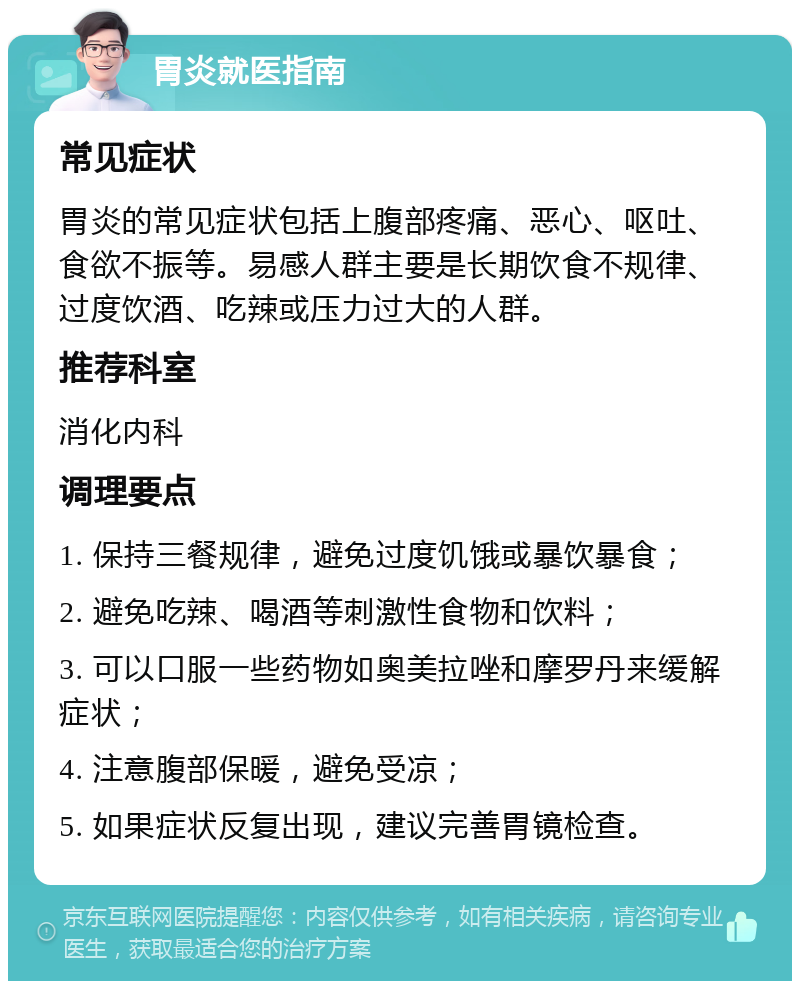 胃炎就医指南 常见症状 胃炎的常见症状包括上腹部疼痛、恶心、呕吐、食欲不振等。易感人群主要是长期饮食不规律、过度饮酒、吃辣或压力过大的人群。 推荐科室 消化内科 调理要点 1. 保持三餐规律，避免过度饥饿或暴饮暴食； 2. 避免吃辣、喝酒等刺激性食物和饮料； 3. 可以口服一些药物如奥美拉唑和摩罗丹来缓解症状； 4. 注意腹部保暖，避免受凉； 5. 如果症状反复出现，建议完善胃镜检查。