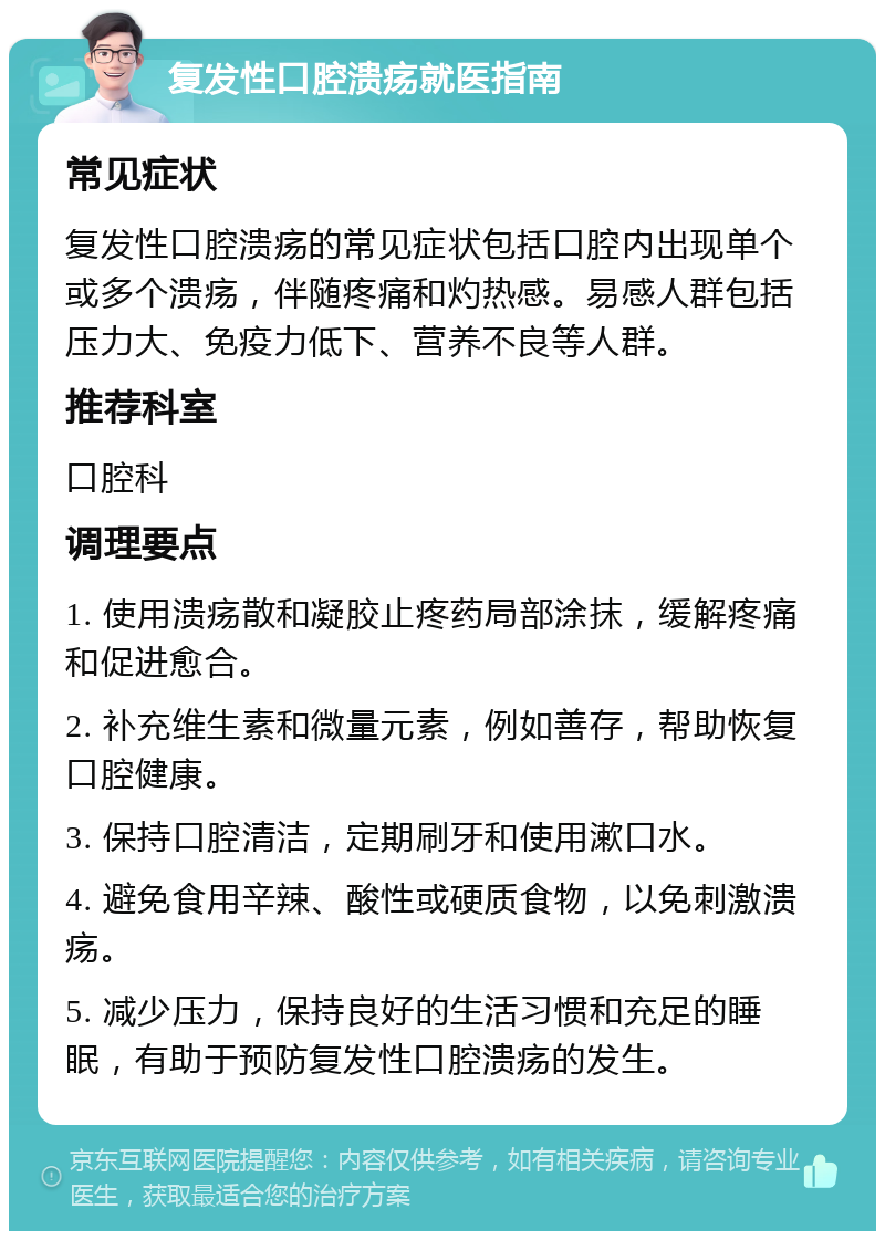 复发性口腔溃疡就医指南 常见症状 复发性口腔溃疡的常见症状包括口腔内出现单个或多个溃疡，伴随疼痛和灼热感。易感人群包括压力大、免疫力低下、营养不良等人群。 推荐科室 口腔科 调理要点 1. 使用溃疡散和凝胶止疼药局部涂抹，缓解疼痛和促进愈合。 2. 补充维生素和微量元素，例如善存，帮助恢复口腔健康。 3. 保持口腔清洁，定期刷牙和使用漱口水。 4. 避免食用辛辣、酸性或硬质食物，以免刺激溃疡。 5. 减少压力，保持良好的生活习惯和充足的睡眠，有助于预防复发性口腔溃疡的发生。