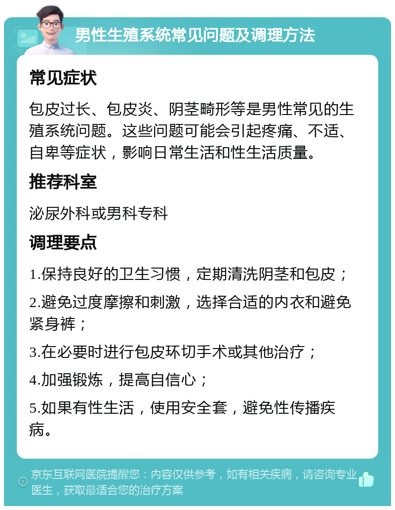 男性生殖系统常见问题及调理方法 常见症状 包皮过长、包皮炎、阴茎畸形等是男性常见的生殖系统问题。这些问题可能会引起疼痛、不适、自卑等症状，影响日常生活和性生活质量。 推荐科室 泌尿外科或男科专科 调理要点 1.保持良好的卫生习惯，定期清洗阴茎和包皮； 2.避免过度摩擦和刺激，选择合适的内衣和避免紧身裤； 3.在必要时进行包皮环切手术或其他治疗； 4.加强锻炼，提高自信心； 5.如果有性生活，使用安全套，避免性传播疾病。