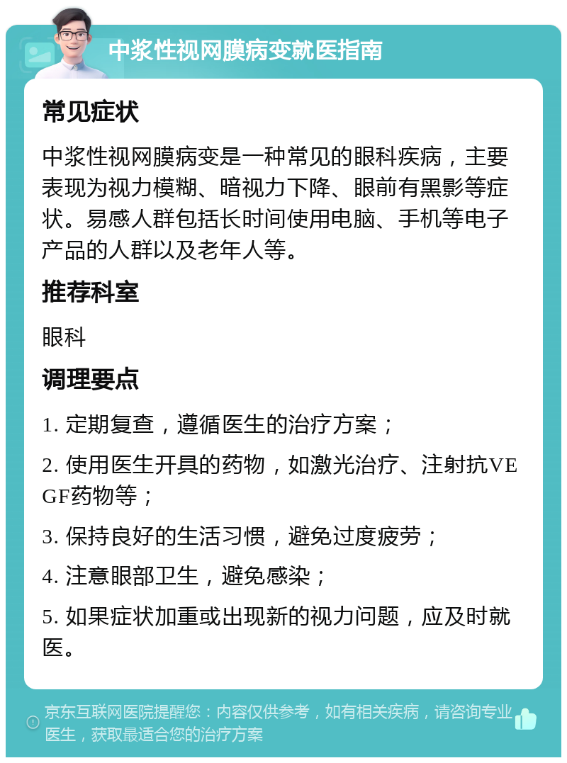 中浆性视网膜病变就医指南 常见症状 中浆性视网膜病变是一种常见的眼科疾病，主要表现为视力模糊、暗视力下降、眼前有黑影等症状。易感人群包括长时间使用电脑、手机等电子产品的人群以及老年人等。 推荐科室 眼科 调理要点 1. 定期复查，遵循医生的治疗方案； 2. 使用医生开具的药物，如激光治疗、注射抗VEGF药物等； 3. 保持良好的生活习惯，避免过度疲劳； 4. 注意眼部卫生，避免感染； 5. 如果症状加重或出现新的视力问题，应及时就医。