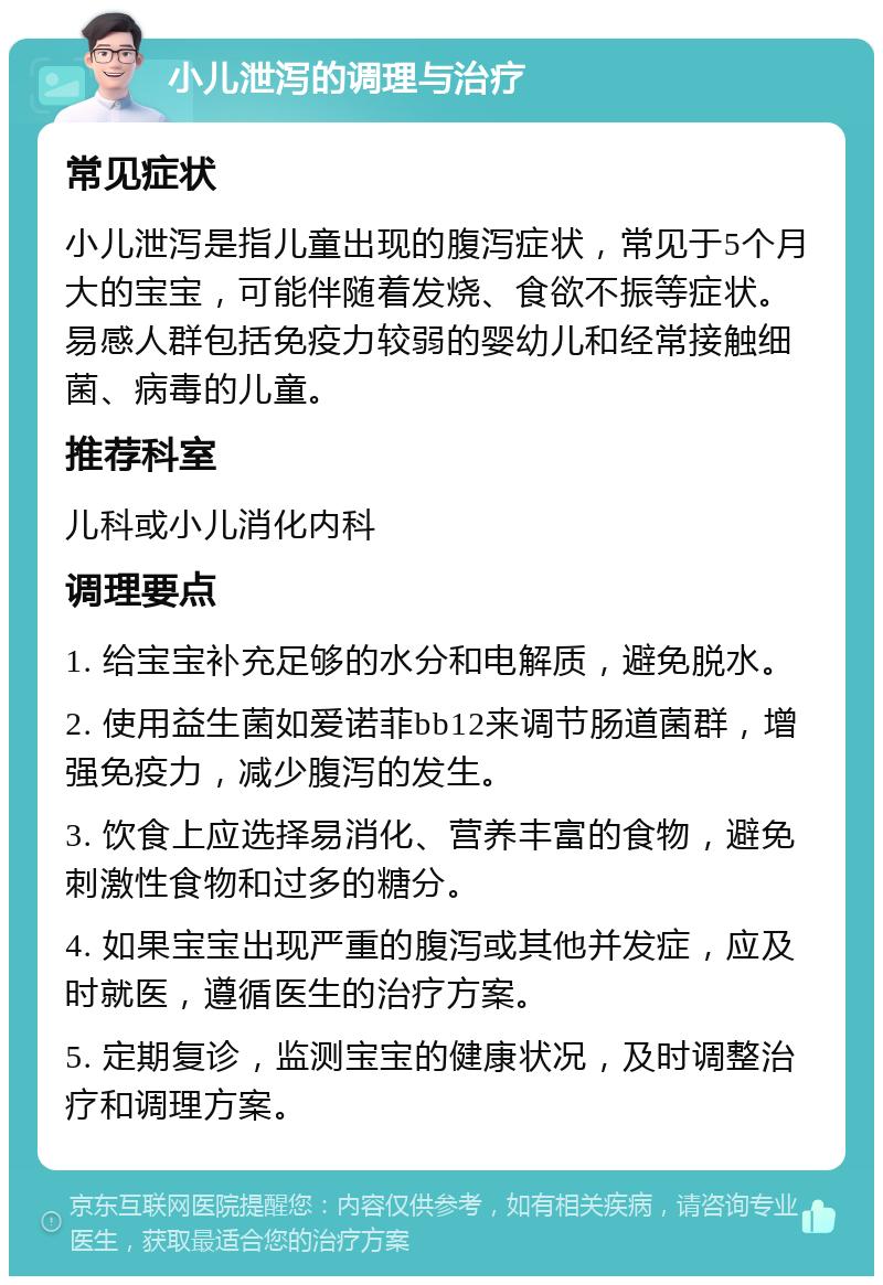 小儿泄泻的调理与治疗 常见症状 小儿泄泻是指儿童出现的腹泻症状，常见于5个月大的宝宝，可能伴随着发烧、食欲不振等症状。易感人群包括免疫力较弱的婴幼儿和经常接触细菌、病毒的儿童。 推荐科室 儿科或小儿消化内科 调理要点 1. 给宝宝补充足够的水分和电解质，避免脱水。 2. 使用益生菌如爱诺菲bb12来调节肠道菌群，增强免疫力，减少腹泻的发生。 3. 饮食上应选择易消化、营养丰富的食物，避免刺激性食物和过多的糖分。 4. 如果宝宝出现严重的腹泻或其他并发症，应及时就医，遵循医生的治疗方案。 5. 定期复诊，监测宝宝的健康状况，及时调整治疗和调理方案。