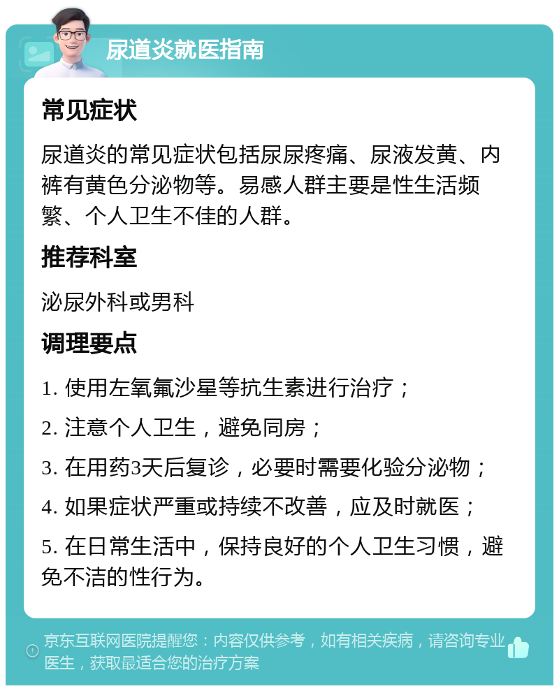 尿道炎就医指南 常见症状 尿道炎的常见症状包括尿尿疼痛、尿液发黄、内裤有黄色分泌物等。易感人群主要是性生活频繁、个人卫生不佳的人群。 推荐科室 泌尿外科或男科 调理要点 1. 使用左氧氟沙星等抗生素进行治疗； 2. 注意个人卫生，避免同房； 3. 在用药3天后复诊，必要时需要化验分泌物； 4. 如果症状严重或持续不改善，应及时就医； 5. 在日常生活中，保持良好的个人卫生习惯，避免不洁的性行为。