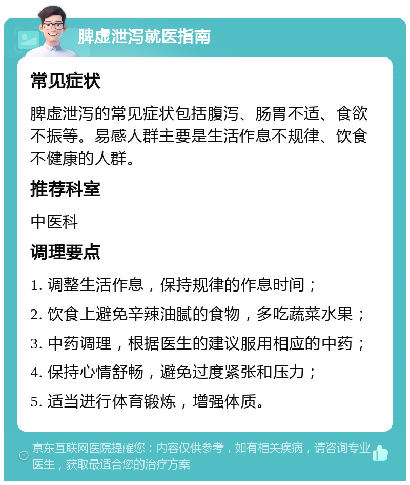 脾虚泄泻就医指南 常见症状 脾虚泄泻的常见症状包括腹泻、肠胃不适、食欲不振等。易感人群主要是生活作息不规律、饮食不健康的人群。 推荐科室 中医科 调理要点 1. 调整生活作息，保持规律的作息时间； 2. 饮食上避免辛辣油腻的食物，多吃蔬菜水果； 3. 中药调理，根据医生的建议服用相应的中药； 4. 保持心情舒畅，避免过度紧张和压力； 5. 适当进行体育锻炼，增强体质。