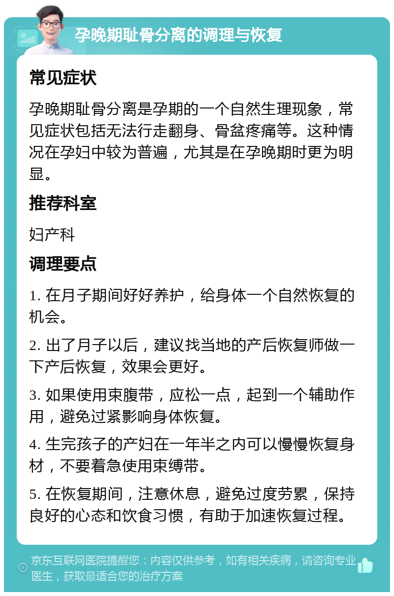 孕晚期耻骨分离的调理与恢复 常见症状 孕晚期耻骨分离是孕期的一个自然生理现象，常见症状包括无法行走翻身、骨盆疼痛等。这种情况在孕妇中较为普遍，尤其是在孕晚期时更为明显。 推荐科室 妇产科 调理要点 1. 在月子期间好好养护，给身体一个自然恢复的机会。 2. 出了月子以后，建议找当地的产后恢复师做一下产后恢复，效果会更好。 3. 如果使用束腹带，应松一点，起到一个辅助作用，避免过紧影响身体恢复。 4. 生完孩子的产妇在一年半之内可以慢慢恢复身材，不要着急使用束缚带。 5. 在恢复期间，注意休息，避免过度劳累，保持良好的心态和饮食习惯，有助于加速恢复过程。