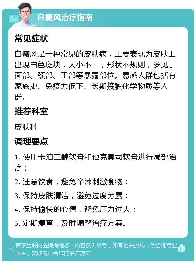 白癜风治疗指南 常见症状 白癜风是一种常见的皮肤病，主要表现为皮肤上出现白色斑块，大小不一，形状不规则，多见于面部、颈部、手部等暴露部位。易感人群包括有家族史、免疫力低下、长期接触化学物质等人群。 推荐科室 皮肤科 调理要点 1. 使用卡泊三醇软膏和他克莫司软膏进行局部治疗； 2. 注意饮食，避免辛辣刺激食物； 3. 保持皮肤清洁，避免过度劳累； 4. 保持愉快的心情，避免压力过大； 5. 定期复查，及时调整治疗方案。