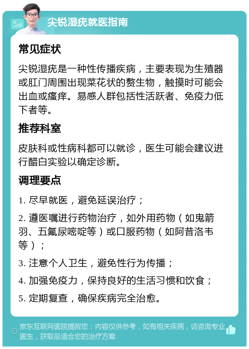 尖锐湿疣就医指南 常见症状 尖锐湿疣是一种性传播疾病，主要表现为生殖器或肛门周围出现菜花状的赘生物，触摸时可能会出血或瘙痒。易感人群包括性活跃者、免疫力低下者等。 推荐科室 皮肤科或性病科都可以就诊，医生可能会建议进行醋白实验以确定诊断。 调理要点 1. 尽早就医，避免延误治疗； 2. 遵医嘱进行药物治疗，如外用药物（如鬼箭羽、五氟尿嘧啶等）或口服药物（如阿昔洛韦等）； 3. 注意个人卫生，避免性行为传播； 4. 加强免疫力，保持良好的生活习惯和饮食； 5. 定期复查，确保疾病完全治愈。