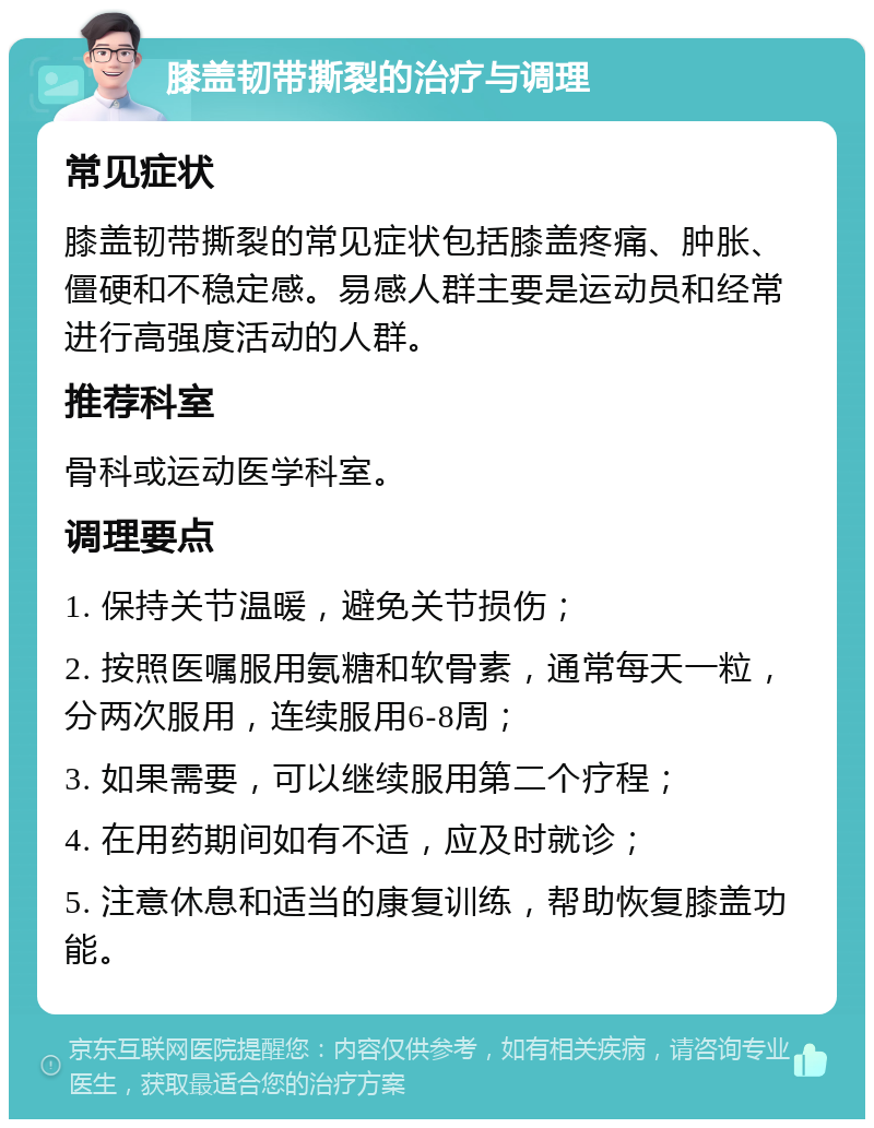 膝盖韧带撕裂的治疗与调理 常见症状 膝盖韧带撕裂的常见症状包括膝盖疼痛、肿胀、僵硬和不稳定感。易感人群主要是运动员和经常进行高强度活动的人群。 推荐科室 骨科或运动医学科室。 调理要点 1. 保持关节温暖，避免关节损伤； 2. 按照医嘱服用氨糖和软骨素，通常每天一粒，分两次服用，连续服用6-8周； 3. 如果需要，可以继续服用第二个疗程； 4. 在用药期间如有不适，应及时就诊； 5. 注意休息和适当的康复训练，帮助恢复膝盖功能。