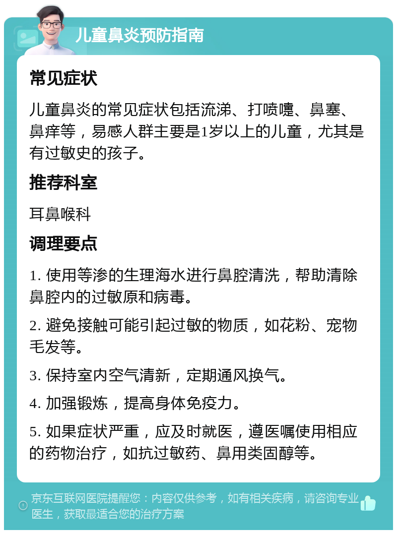 儿童鼻炎预防指南 常见症状 儿童鼻炎的常见症状包括流涕、打喷嚏、鼻塞、鼻痒等，易感人群主要是1岁以上的儿童，尤其是有过敏史的孩子。 推荐科室 耳鼻喉科 调理要点 1. 使用等渗的生理海水进行鼻腔清洗，帮助清除鼻腔内的过敏原和病毒。 2. 避免接触可能引起过敏的物质，如花粉、宠物毛发等。 3. 保持室内空气清新，定期通风换气。 4. 加强锻炼，提高身体免疫力。 5. 如果症状严重，应及时就医，遵医嘱使用相应的药物治疗，如抗过敏药、鼻用类固醇等。