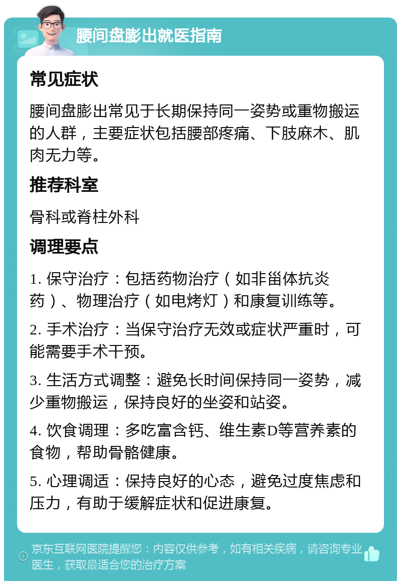 腰间盘膨出就医指南 常见症状 腰间盘膨出常见于长期保持同一姿势或重物搬运的人群，主要症状包括腰部疼痛、下肢麻木、肌肉无力等。 推荐科室 骨科或脊柱外科 调理要点 1. 保守治疗：包括药物治疗（如非甾体抗炎药）、物理治疗（如电烤灯）和康复训练等。 2. 手术治疗：当保守治疗无效或症状严重时，可能需要手术干预。 3. 生活方式调整：避免长时间保持同一姿势，减少重物搬运，保持良好的坐姿和站姿。 4. 饮食调理：多吃富含钙、维生素D等营养素的食物，帮助骨骼健康。 5. 心理调适：保持良好的心态，避免过度焦虑和压力，有助于缓解症状和促进康复。