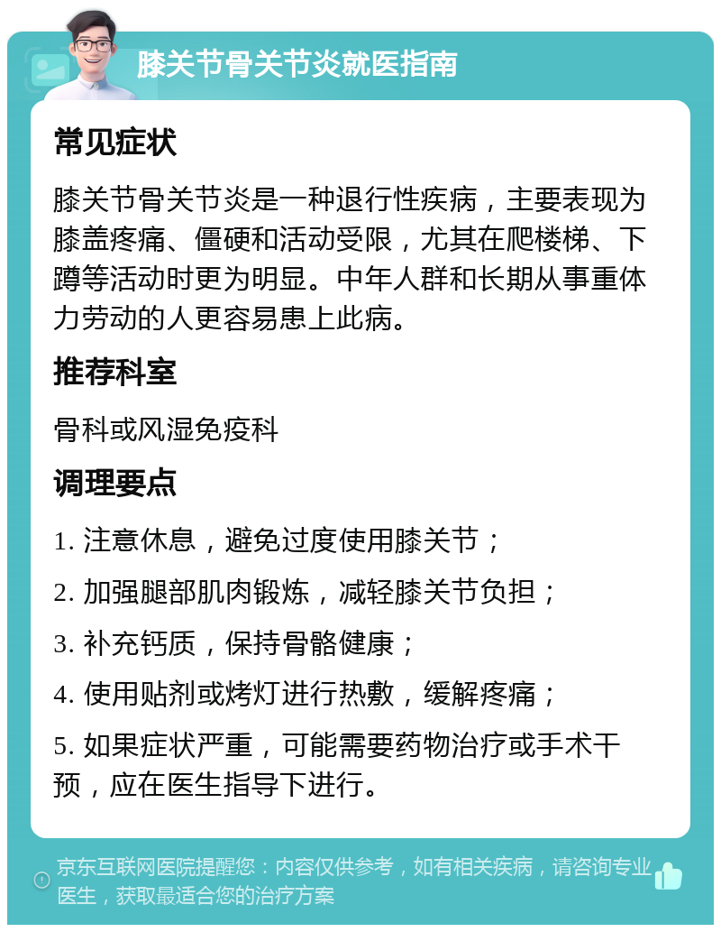 膝关节骨关节炎就医指南 常见症状 膝关节骨关节炎是一种退行性疾病，主要表现为膝盖疼痛、僵硬和活动受限，尤其在爬楼梯、下蹲等活动时更为明显。中年人群和长期从事重体力劳动的人更容易患上此病。 推荐科室 骨科或风湿免疫科 调理要点 1. 注意休息，避免过度使用膝关节； 2. 加强腿部肌肉锻炼，减轻膝关节负担； 3. 补充钙质，保持骨骼健康； 4. 使用贴剂或烤灯进行热敷，缓解疼痛； 5. 如果症状严重，可能需要药物治疗或手术干预，应在医生指导下进行。