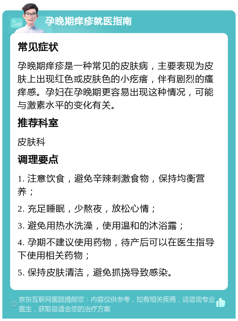 孕晚期痒疹就医指南 常见症状 孕晚期痒疹是一种常见的皮肤病，主要表现为皮肤上出现红色或皮肤色的小疙瘩，伴有剧烈的瘙痒感。孕妇在孕晚期更容易出现这种情况，可能与激素水平的变化有关。 推荐科室 皮肤科 调理要点 1. 注意饮食，避免辛辣刺激食物，保持均衡营养； 2. 充足睡眠，少熬夜，放松心情； 3. 避免用热水洗澡，使用温和的沐浴露； 4. 孕期不建议使用药物，待产后可以在医生指导下使用相关药物； 5. 保持皮肤清洁，避免抓挠导致感染。