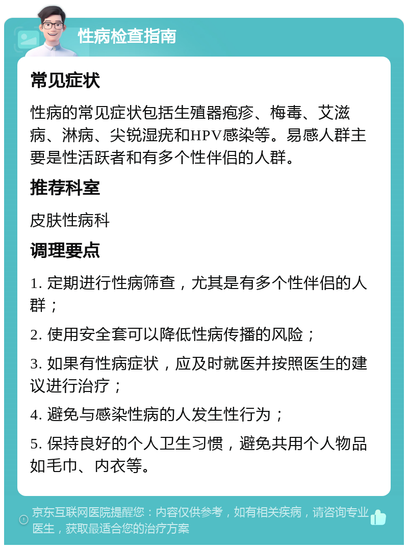 性病检查指南 常见症状 性病的常见症状包括生殖器疱疹、梅毒、艾滋病、淋病、尖锐湿疣和HPV感染等。易感人群主要是性活跃者和有多个性伴侣的人群。 推荐科室 皮肤性病科 调理要点 1. 定期进行性病筛查，尤其是有多个性伴侣的人群； 2. 使用安全套可以降低性病传播的风险； 3. 如果有性病症状，应及时就医并按照医生的建议进行治疗； 4. 避免与感染性病的人发生性行为； 5. 保持良好的个人卫生习惯，避免共用个人物品如毛巾、内衣等。