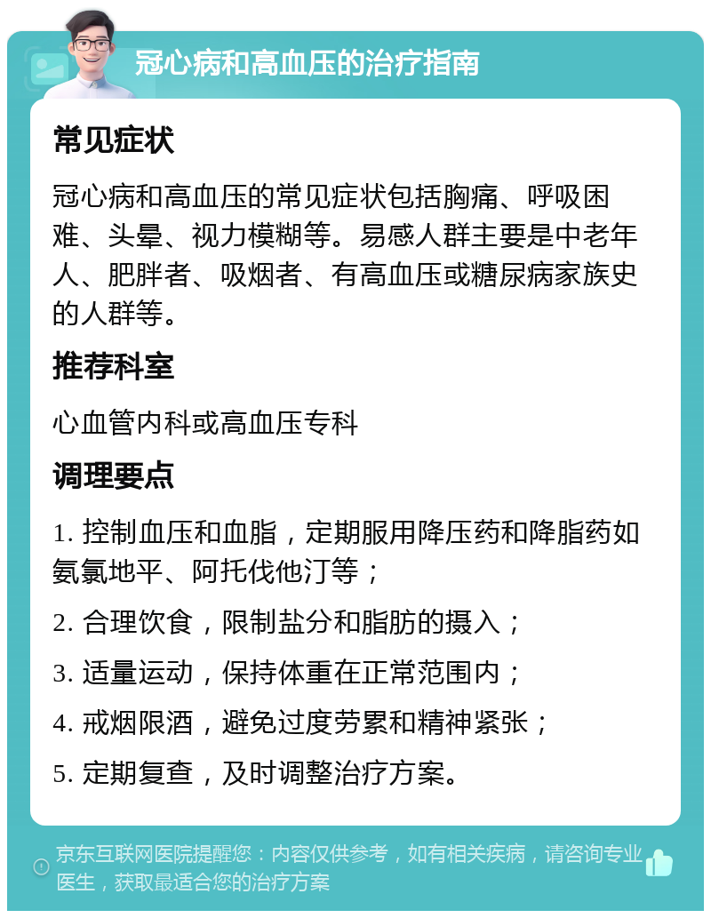 冠心病和高血压的治疗指南 常见症状 冠心病和高血压的常见症状包括胸痛、呼吸困难、头晕、视力模糊等。易感人群主要是中老年人、肥胖者、吸烟者、有高血压或糖尿病家族史的人群等。 推荐科室 心血管内科或高血压专科 调理要点 1. 控制血压和血脂，定期服用降压药和降脂药如氨氯地平、阿托伐他汀等； 2. 合理饮食，限制盐分和脂肪的摄入； 3. 适量运动，保持体重在正常范围内； 4. 戒烟限酒，避免过度劳累和精神紧张； 5. 定期复查，及时调整治疗方案。