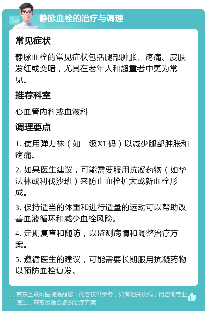 静脉血栓的治疗与调理 常见症状 静脉血栓的常见症状包括腿部肿胀、疼痛、皮肤发红或变暗，尤其在老年人和超重者中更为常见。 推荐科室 心血管内科或血液科 调理要点 1. 使用弹力袜（如二级XL码）以减少腿部肿胀和疼痛。 2. 如果医生建议，可能需要服用抗凝药物（如华法林或利伐沙班）来防止血栓扩大或新血栓形成。 3. 保持适当的体重和进行适量的运动可以帮助改善血液循环和减少血栓风险。 4. 定期复查和随访，以监测病情和调整治疗方案。 5. 遵循医生的建议，可能需要长期服用抗凝药物以预防血栓复发。