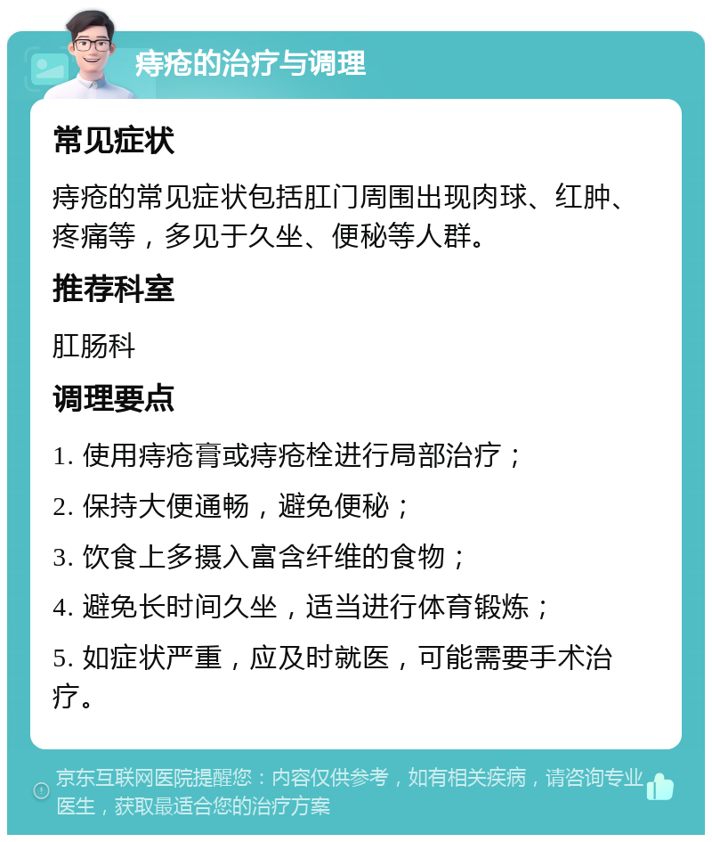 痔疮的治疗与调理 常见症状 痔疮的常见症状包括肛门周围出现肉球、红肿、疼痛等，多见于久坐、便秘等人群。 推荐科室 肛肠科 调理要点 1. 使用痔疮膏或痔疮栓进行局部治疗； 2. 保持大便通畅，避免便秘； 3. 饮食上多摄入富含纤维的食物； 4. 避免长时间久坐，适当进行体育锻炼； 5. 如症状严重，应及时就医，可能需要手术治疗。