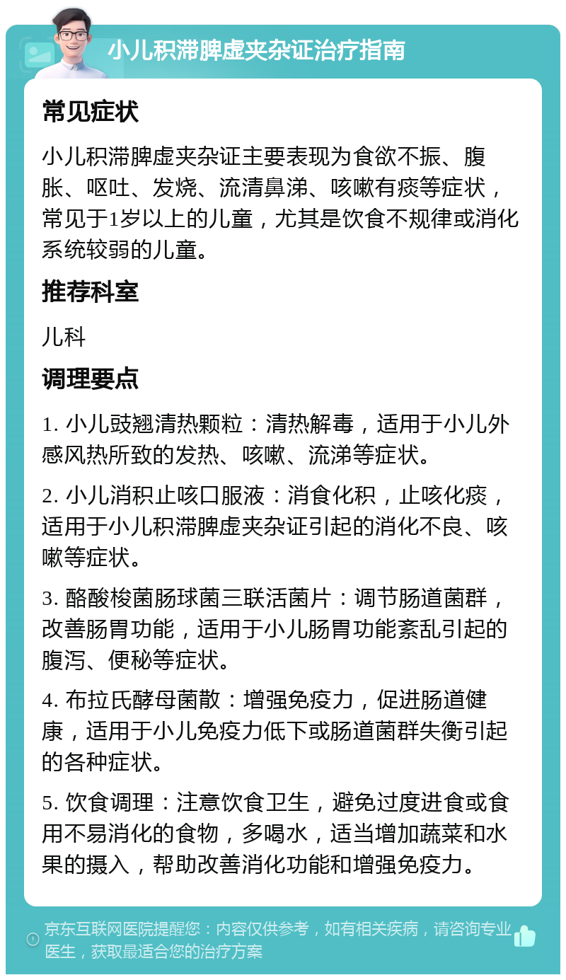 小儿积滞脾虚夹杂证治疗指南 常见症状 小儿积滞脾虚夹杂证主要表现为食欲不振、腹胀、呕吐、发烧、流清鼻涕、咳嗽有痰等症状，常见于1岁以上的儿童，尤其是饮食不规律或消化系统较弱的儿童。 推荐科室 儿科 调理要点 1. 小儿豉翘清热颗粒：清热解毒，适用于小儿外感风热所致的发热、咳嗽、流涕等症状。 2. 小儿消积止咳口服液：消食化积，止咳化痰，适用于小儿积滞脾虚夹杂证引起的消化不良、咳嗽等症状。 3. 酪酸梭菌肠球菌三联活菌片：调节肠道菌群，改善肠胃功能，适用于小儿肠胃功能紊乱引起的腹泻、便秘等症状。 4. 布拉氏酵母菌散：增强免疫力，促进肠道健康，适用于小儿免疫力低下或肠道菌群失衡引起的各种症状。 5. 饮食调理：注意饮食卫生，避免过度进食或食用不易消化的食物，多喝水，适当增加蔬菜和水果的摄入，帮助改善消化功能和增强免疫力。