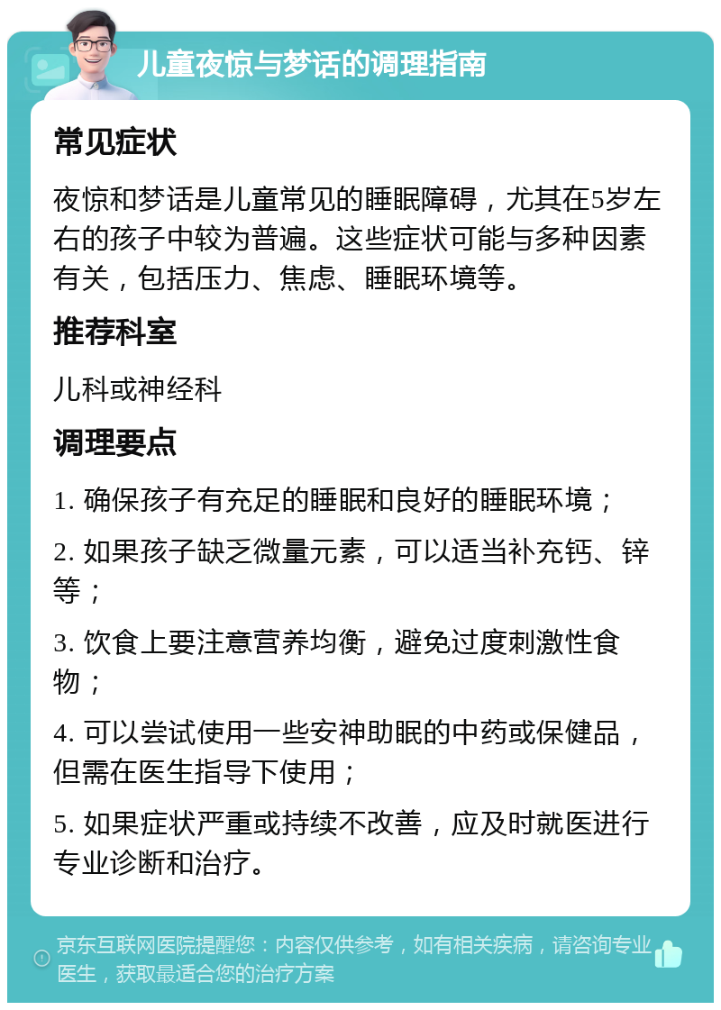 儿童夜惊与梦话的调理指南 常见症状 夜惊和梦话是儿童常见的睡眠障碍，尤其在5岁左右的孩子中较为普遍。这些症状可能与多种因素有关，包括压力、焦虑、睡眠环境等。 推荐科室 儿科或神经科 调理要点 1. 确保孩子有充足的睡眠和良好的睡眠环境； 2. 如果孩子缺乏微量元素，可以适当补充钙、锌等； 3. 饮食上要注意营养均衡，避免过度刺激性食物； 4. 可以尝试使用一些安神助眠的中药或保健品，但需在医生指导下使用； 5. 如果症状严重或持续不改善，应及时就医进行专业诊断和治疗。