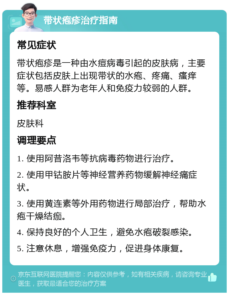 带状疱疹治疗指南 常见症状 带状疱疹是一种由水痘病毒引起的皮肤病，主要症状包括皮肤上出现带状的水疱、疼痛、瘙痒等。易感人群为老年人和免疫力较弱的人群。 推荐科室 皮肤科 调理要点 1. 使用阿昔洛韦等抗病毒药物进行治疗。 2. 使用甲钴胺片等神经营养药物缓解神经痛症状。 3. 使用黄连素等外用药物进行局部治疗，帮助水疱干燥结痂。 4. 保持良好的个人卫生，避免水疱破裂感染。 5. 注意休息，增强免疫力，促进身体康复。