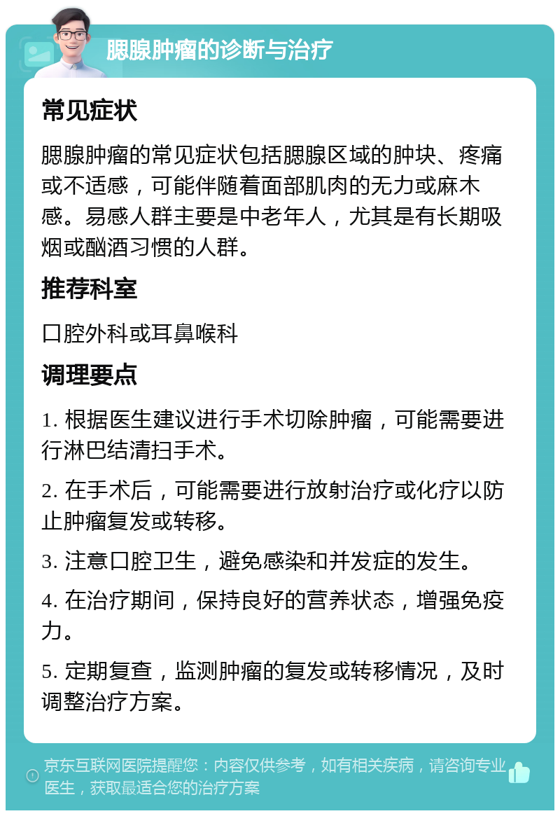 腮腺肿瘤的诊断与治疗 常见症状 腮腺肿瘤的常见症状包括腮腺区域的肿块、疼痛或不适感，可能伴随着面部肌肉的无力或麻木感。易感人群主要是中老年人，尤其是有长期吸烟或酗酒习惯的人群。 推荐科室 口腔外科或耳鼻喉科 调理要点 1. 根据医生建议进行手术切除肿瘤，可能需要进行淋巴结清扫手术。 2. 在手术后，可能需要进行放射治疗或化疗以防止肿瘤复发或转移。 3. 注意口腔卫生，避免感染和并发症的发生。 4. 在治疗期间，保持良好的营养状态，增强免疫力。 5. 定期复查，监测肿瘤的复发或转移情况，及时调整治疗方案。