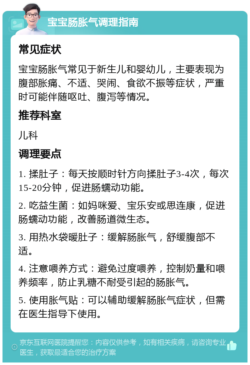 宝宝肠胀气调理指南 常见症状 宝宝肠胀气常见于新生儿和婴幼儿，主要表现为腹部胀痛、不适、哭闹、食欲不振等症状，严重时可能伴随呕吐、腹泻等情况。 推荐科室 儿科 调理要点 1. 揉肚子：每天按顺时针方向揉肚子3-4次，每次15-20分钟，促进肠蠕动功能。 2. 吃益生菌：如妈咪爱、宝乐安或思连康，促进肠蠕动功能，改善肠道微生态。 3. 用热水袋暖肚子：缓解肠胀气，舒缓腹部不适。 4. 注意喂养方式：避免过度喂养，控制奶量和喂养频率，防止乳糖不耐受引起的肠胀气。 5. 使用胀气贴：可以辅助缓解肠胀气症状，但需在医生指导下使用。