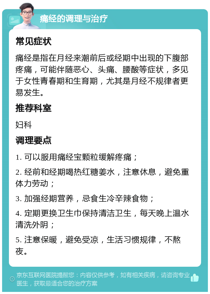 痛经的调理与治疗 常见症状 痛经是指在月经来潮前后或经期中出现的下腹部疼痛，可能伴随恶心、头痛、腰酸等症状，多见于女性青春期和生育期，尤其是月经不规律者更易发生。 推荐科室 妇科 调理要点 1. 可以服用痛经宝颗粒缓解疼痛； 2. 经前和经期喝热红糖姜水，注意休息，避免重体力劳动； 3. 加强经期营养，忌食生冷辛辣食物； 4. 定期更换卫生巾保持清洁卫生，每天晚上温水清洗外阴； 5. 注意保暖，避免受凉，生活习惯规律，不熬夜。