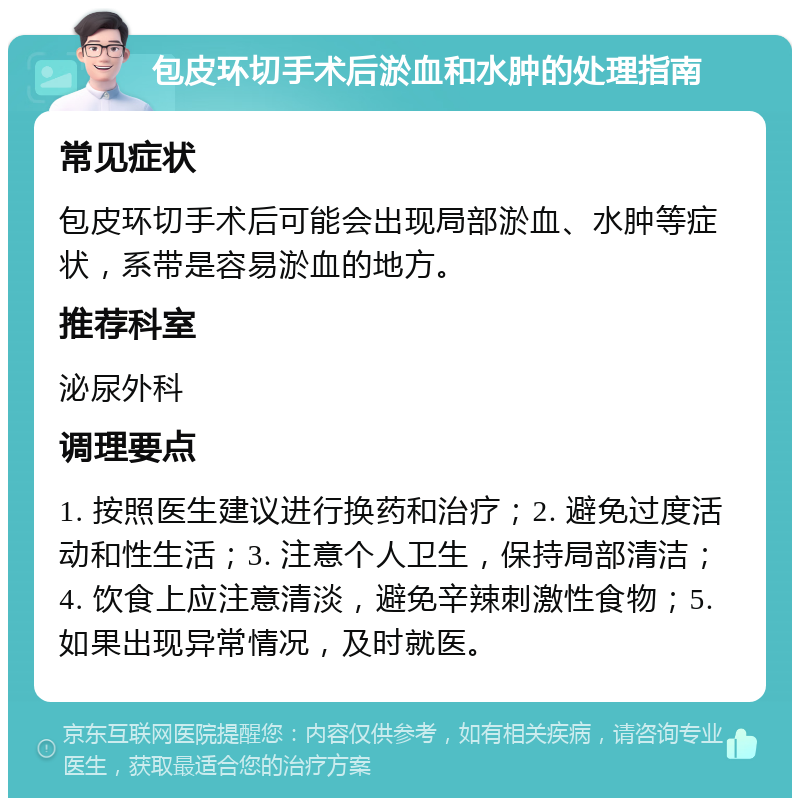 包皮环切手术后淤血和水肿的处理指南 常见症状 包皮环切手术后可能会出现局部淤血、水肿等症状，系带是容易淤血的地方。 推荐科室 泌尿外科 调理要点 1. 按照医生建议进行换药和治疗；2. 避免过度活动和性生活；3. 注意个人卫生，保持局部清洁；4. 饮食上应注意清淡，避免辛辣刺激性食物；5. 如果出现异常情况，及时就医。