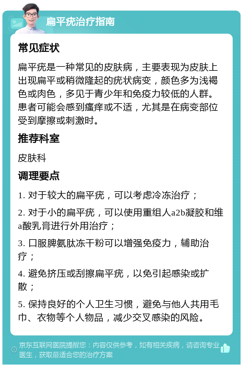 扁平疣治疗指南 常见症状 扁平疣是一种常见的皮肤病，主要表现为皮肤上出现扁平或稍微隆起的疣状病变，颜色多为浅褐色或肉色，多见于青少年和免疫力较低的人群。患者可能会感到瘙痒或不适，尤其是在病变部位受到摩擦或刺激时。 推荐科室 皮肤科 调理要点 1. 对于较大的扁平疣，可以考虑冷冻治疗； 2. 对于小的扁平疣，可以使用重组人a2b凝胶和维a酸乳膏进行外用治疗； 3. 口服脾氨肽冻干粉可以增强免疫力，辅助治疗； 4. 避免挤压或刮擦扁平疣，以免引起感染或扩散； 5. 保持良好的个人卫生习惯，避免与他人共用毛巾、衣物等个人物品，减少交叉感染的风险。