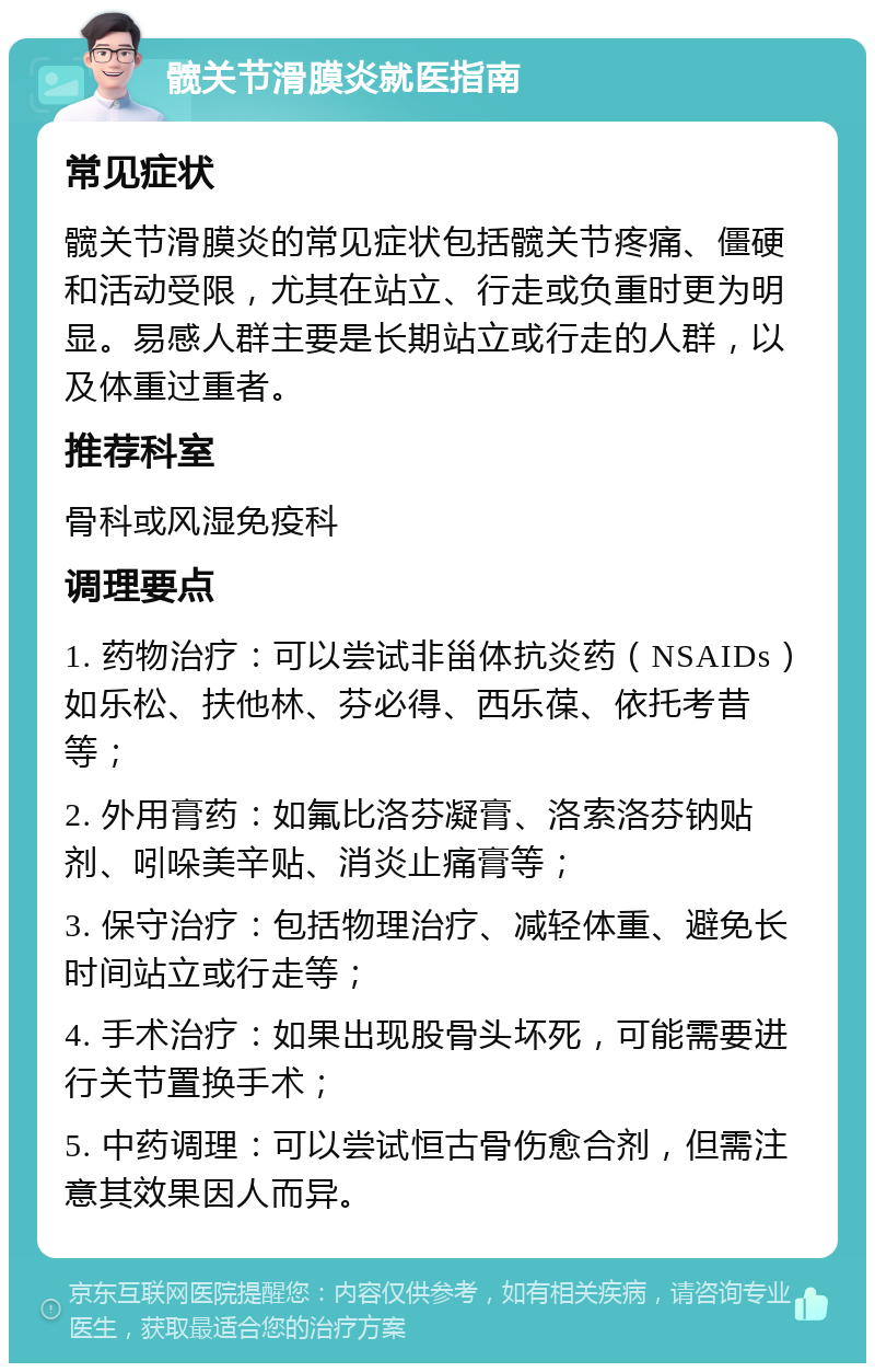 髋关节滑膜炎就医指南 常见症状 髋关节滑膜炎的常见症状包括髋关节疼痛、僵硬和活动受限，尤其在站立、行走或负重时更为明显。易感人群主要是长期站立或行走的人群，以及体重过重者。 推荐科室 骨科或风湿免疫科 调理要点 1. 药物治疗：可以尝试非甾体抗炎药（NSAIDs）如乐松、扶他林、芬必得、西乐葆、依托考昔等； 2. 外用膏药：如氟比洛芬凝膏、洛索洛芬钠贴剂、吲哚美辛贴、消炎止痛膏等； 3. 保守治疗：包括物理治疗、减轻体重、避免长时间站立或行走等； 4. 手术治疗：如果出现股骨头坏死，可能需要进行关节置换手术； 5. 中药调理：可以尝试恒古骨伤愈合剂，但需注意其效果因人而异。