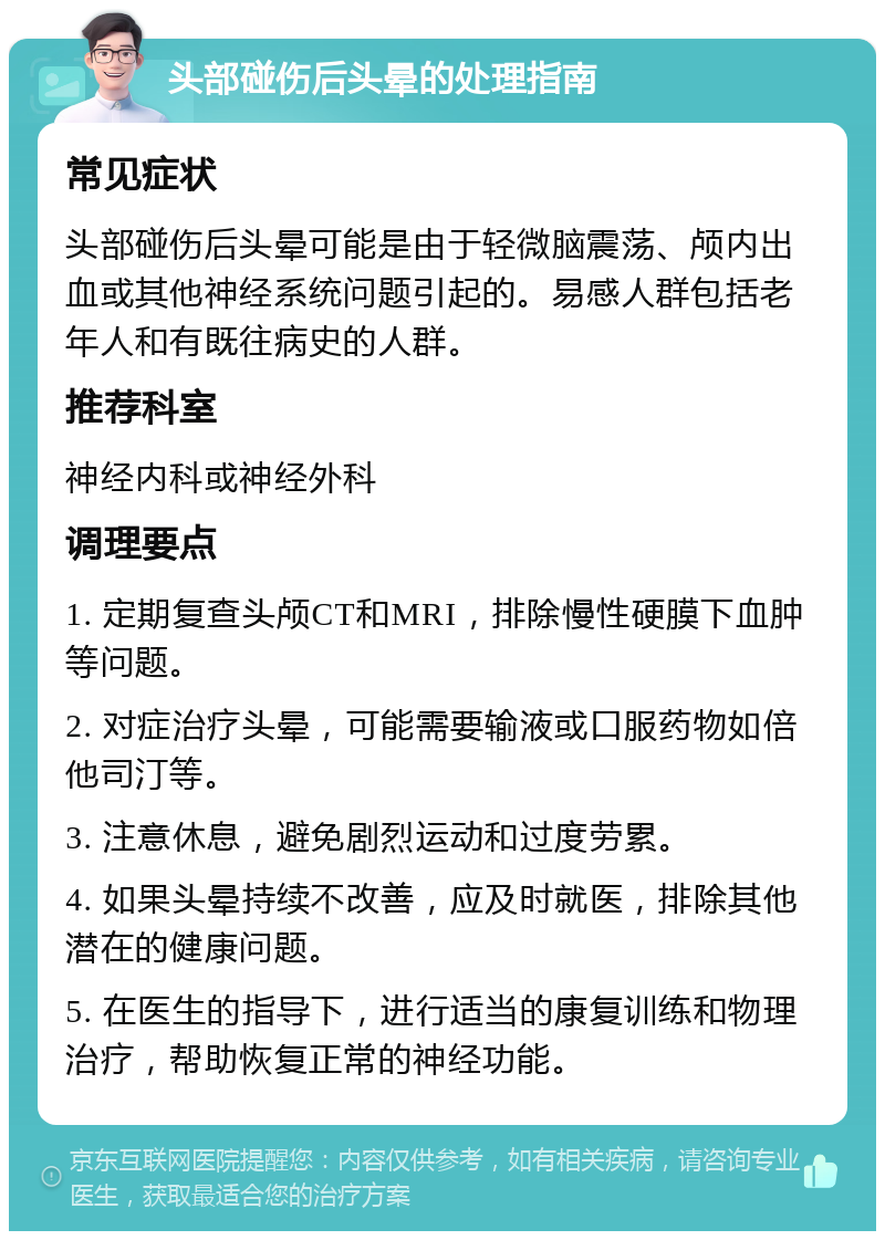 头部碰伤后头晕的处理指南 常见症状 头部碰伤后头晕可能是由于轻微脑震荡、颅内出血或其他神经系统问题引起的。易感人群包括老年人和有既往病史的人群。 推荐科室 神经内科或神经外科 调理要点 1. 定期复查头颅CT和MRI，排除慢性硬膜下血肿等问题。 2. 对症治疗头晕，可能需要输液或口服药物如倍他司汀等。 3. 注意休息，避免剧烈运动和过度劳累。 4. 如果头晕持续不改善，应及时就医，排除其他潜在的健康问题。 5. 在医生的指导下，进行适当的康复训练和物理治疗，帮助恢复正常的神经功能。