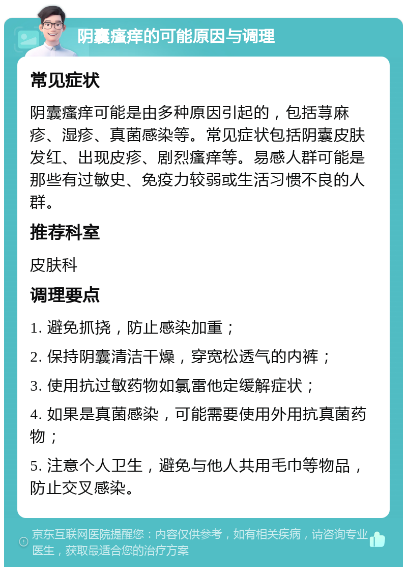 阴囊瘙痒的可能原因与调理 常见症状 阴囊瘙痒可能是由多种原因引起的，包括荨麻疹、湿疹、真菌感染等。常见症状包括阴囊皮肤发红、出现皮疹、剧烈瘙痒等。易感人群可能是那些有过敏史、免疫力较弱或生活习惯不良的人群。 推荐科室 皮肤科 调理要点 1. 避免抓挠，防止感染加重； 2. 保持阴囊清洁干燥，穿宽松透气的内裤； 3. 使用抗过敏药物如氯雷他定缓解症状； 4. 如果是真菌感染，可能需要使用外用抗真菌药物； 5. 注意个人卫生，避免与他人共用毛巾等物品，防止交叉感染。