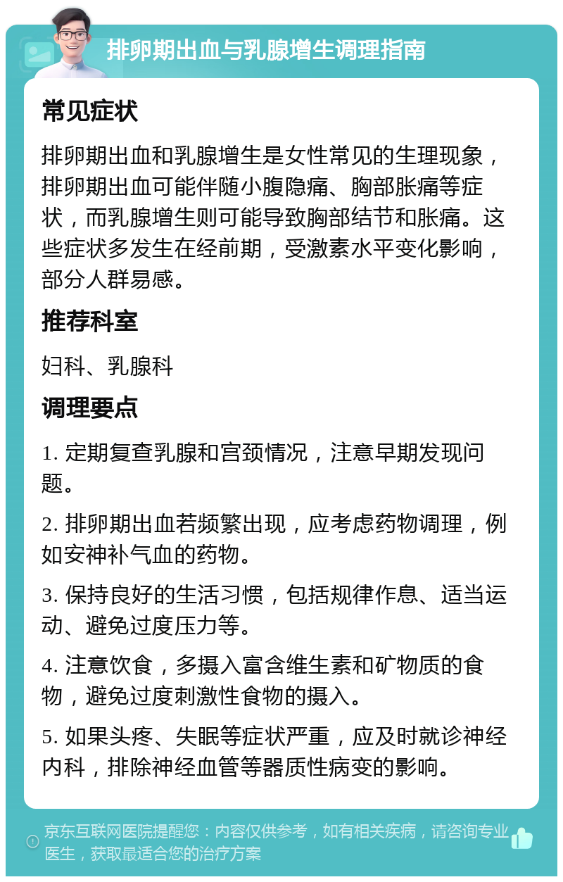 排卵期出血与乳腺增生调理指南 常见症状 排卵期出血和乳腺增生是女性常见的生理现象，排卵期出血可能伴随小腹隐痛、胸部胀痛等症状，而乳腺增生则可能导致胸部结节和胀痛。这些症状多发生在经前期，受激素水平变化影响，部分人群易感。 推荐科室 妇科、乳腺科 调理要点 1. 定期复查乳腺和宫颈情况，注意早期发现问题。 2. 排卵期出血若频繁出现，应考虑药物调理，例如安神补气血的药物。 3. 保持良好的生活习惯，包括规律作息、适当运动、避免过度压力等。 4. 注意饮食，多摄入富含维生素和矿物质的食物，避免过度刺激性食物的摄入。 5. 如果头疼、失眠等症状严重，应及时就诊神经内科，排除神经血管等器质性病变的影响。