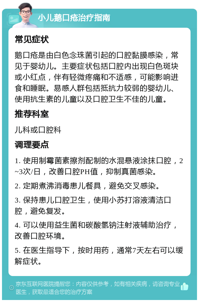 小儿鹅口疮治疗指南 常见症状 鹅口疮是由白色念珠菌引起的口腔黏膜感染，常见于婴幼儿。主要症状包括口腔内出现白色斑块或小红点，伴有轻微疼痛和不适感，可能影响进食和睡眠。易感人群包括抵抗力较弱的婴幼儿、使用抗生素的儿童以及口腔卫生不佳的儿童。 推荐科室 儿科或口腔科 调理要点 1. 使用制霉菌素擦剂配制的水混悬液涂抹口腔，2~3次/日，改善口腔PH值，抑制真菌感染。 2. 定期煮沸消毒患儿餐具，避免交叉感染。 3. 保持患儿口腔卫生，使用小苏打溶液清洁口腔，避免复发。 4. 可以使用益生菌和碳酸氢钠注射液辅助治疗，改善口腔环境。 5. 在医生指导下，按时用药，通常7天左右可以缓解症状。