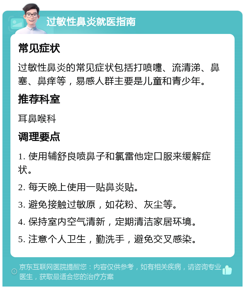 过敏性鼻炎就医指南 常见症状 过敏性鼻炎的常见症状包括打喷嚏、流清涕、鼻塞、鼻痒等，易感人群主要是儿童和青少年。 推荐科室 耳鼻喉科 调理要点 1. 使用辅舒良喷鼻子和氯雷他定口服来缓解症状。 2. 每天晚上使用一贴鼻炎贴。 3. 避免接触过敏原，如花粉、灰尘等。 4. 保持室内空气清新，定期清洁家居环境。 5. 注意个人卫生，勤洗手，避免交叉感染。