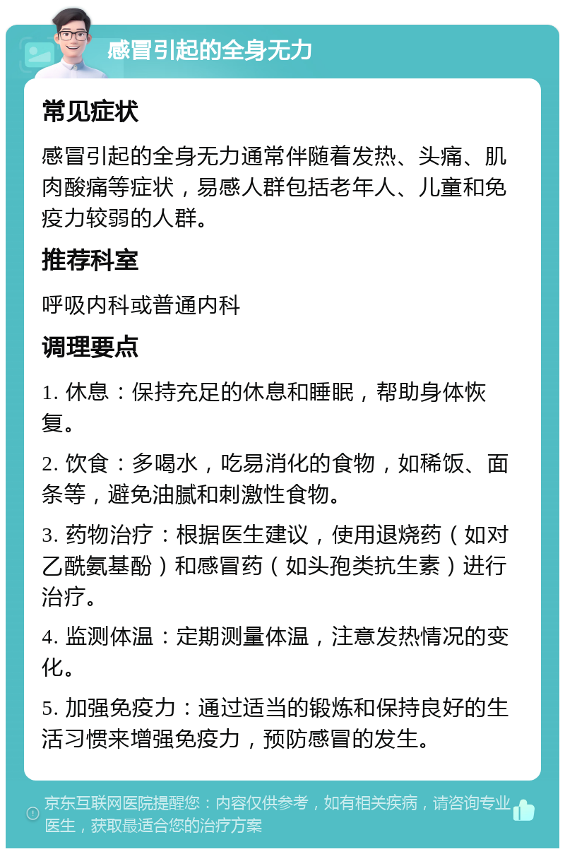 感冒引起的全身无力 常见症状 感冒引起的全身无力通常伴随着发热、头痛、肌肉酸痛等症状，易感人群包括老年人、儿童和免疫力较弱的人群。 推荐科室 呼吸内科或普通内科 调理要点 1. 休息：保持充足的休息和睡眠，帮助身体恢复。 2. 饮食：多喝水，吃易消化的食物，如稀饭、面条等，避免油腻和刺激性食物。 3. 药物治疗：根据医生建议，使用退烧药（如对乙酰氨基酚）和感冒药（如头孢类抗生素）进行治疗。 4. 监测体温：定期测量体温，注意发热情况的变化。 5. 加强免疫力：通过适当的锻炼和保持良好的生活习惯来增强免疫力，预防感冒的发生。