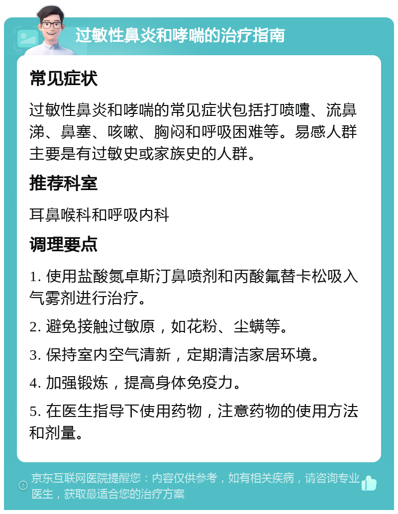 过敏性鼻炎和哮喘的治疗指南 常见症状 过敏性鼻炎和哮喘的常见症状包括打喷嚏、流鼻涕、鼻塞、咳嗽、胸闷和呼吸困难等。易感人群主要是有过敏史或家族史的人群。 推荐科室 耳鼻喉科和呼吸内科 调理要点 1. 使用盐酸氮卓斯汀鼻喷剂和丙酸氟替卡松吸入气雾剂进行治疗。 2. 避免接触过敏原，如花粉、尘螨等。 3. 保持室内空气清新，定期清洁家居环境。 4. 加强锻炼，提高身体免疫力。 5. 在医生指导下使用药物，注意药物的使用方法和剂量。