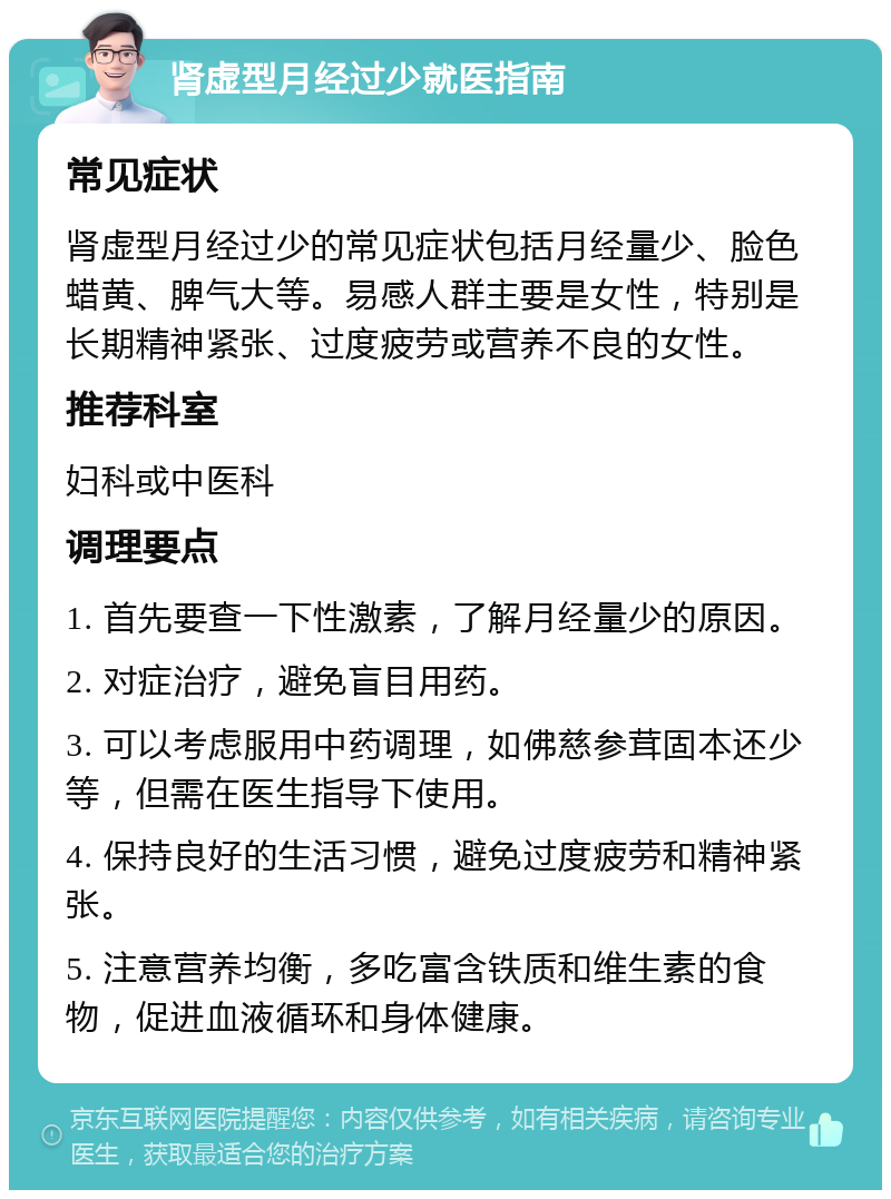 肾虚型月经过少就医指南 常见症状 肾虚型月经过少的常见症状包括月经量少、脸色蜡黄、脾气大等。易感人群主要是女性，特别是长期精神紧张、过度疲劳或营养不良的女性。 推荐科室 妇科或中医科 调理要点 1. 首先要查一下性激素，了解月经量少的原因。 2. 对症治疗，避免盲目用药。 3. 可以考虑服用中药调理，如佛慈参茸固本还少等，但需在医生指导下使用。 4. 保持良好的生活习惯，避免过度疲劳和精神紧张。 5. 注意营养均衡，多吃富含铁质和维生素的食物，促进血液循环和身体健康。