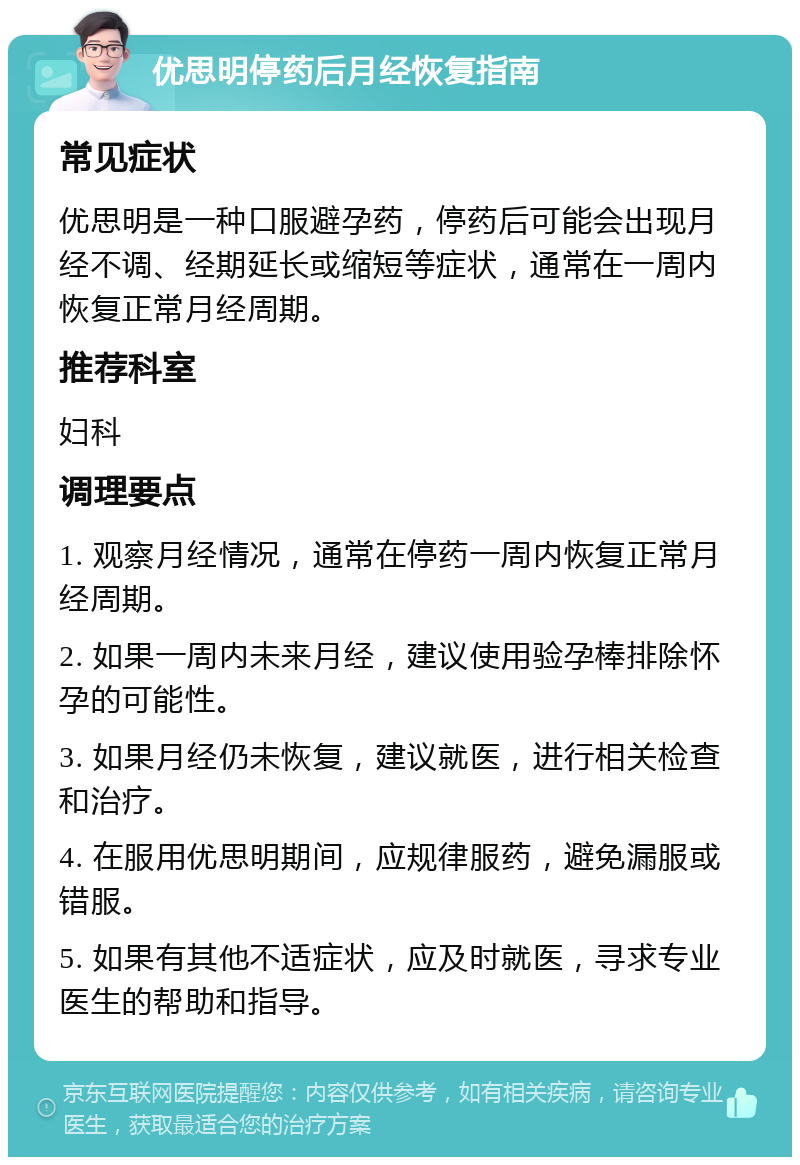 优思明停药后月经恢复指南 常见症状 优思明是一种口服避孕药，停药后可能会出现月经不调、经期延长或缩短等症状，通常在一周内恢复正常月经周期。 推荐科室 妇科 调理要点 1. 观察月经情况，通常在停药一周内恢复正常月经周期。 2. 如果一周内未来月经，建议使用验孕棒排除怀孕的可能性。 3. 如果月经仍未恢复，建议就医，进行相关检查和治疗。 4. 在服用优思明期间，应规律服药，避免漏服或错服。 5. 如果有其他不适症状，应及时就医，寻求专业医生的帮助和指导。