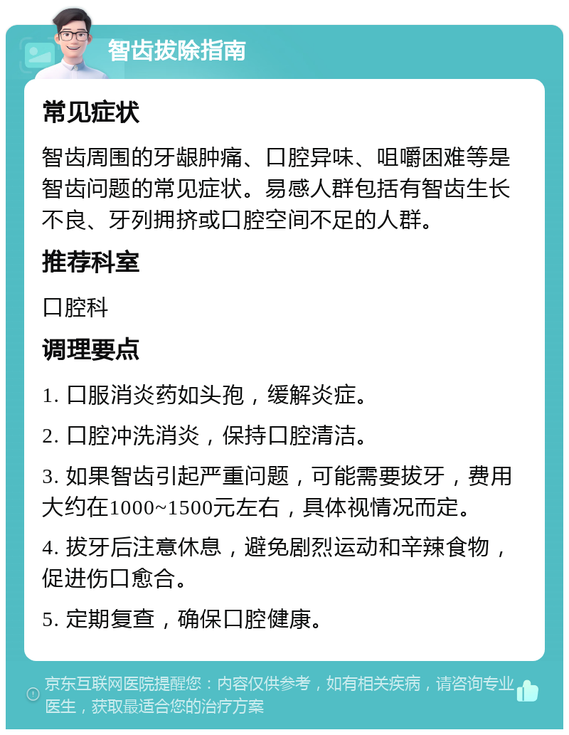 智齿拔除指南 常见症状 智齿周围的牙龈肿痛、口腔异味、咀嚼困难等是智齿问题的常见症状。易感人群包括有智齿生长不良、牙列拥挤或口腔空间不足的人群。 推荐科室 口腔科 调理要点 1. 口服消炎药如头孢，缓解炎症。 2. 口腔冲洗消炎，保持口腔清洁。 3. 如果智齿引起严重问题，可能需要拔牙，费用大约在1000~1500元左右，具体视情况而定。 4. 拔牙后注意休息，避免剧烈运动和辛辣食物，促进伤口愈合。 5. 定期复查，确保口腔健康。