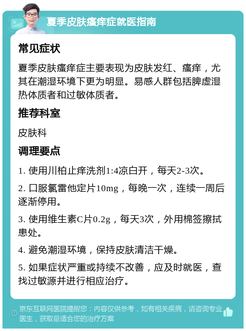 夏季皮肤瘙痒症就医指南 常见症状 夏季皮肤瘙痒症主要表现为皮肤发红、瘙痒，尤其在潮湿环境下更为明显。易感人群包括脾虚湿热体质者和过敏体质者。 推荐科室 皮肤科 调理要点 1. 使用川柏止痒洗剂1:4凉白开，每天2-3次。 2. 口服氯雷他定片10mg，每晚一次，连续一周后逐渐停用。 3. 使用维生素C片0.2g，每天3次，外用棉签擦拭患处。 4. 避免潮湿环境，保持皮肤清洁干燥。 5. 如果症状严重或持续不改善，应及时就医，查找过敏源并进行相应治疗。