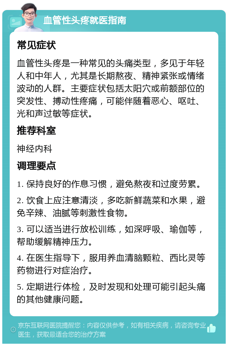 血管性头疼就医指南 常见症状 血管性头疼是一种常见的头痛类型，多见于年轻人和中年人，尤其是长期熬夜、精神紧张或情绪波动的人群。主要症状包括太阳穴或前额部位的突发性、搏动性疼痛，可能伴随着恶心、呕吐、光和声过敏等症状。 推荐科室 神经内科 调理要点 1. 保持良好的作息习惯，避免熬夜和过度劳累。 2. 饮食上应注意清淡，多吃新鲜蔬菜和水果，避免辛辣、油腻等刺激性食物。 3. 可以适当进行放松训练，如深呼吸、瑜伽等，帮助缓解精神压力。 4. 在医生指导下，服用养血清脑颗粒、西比灵等药物进行对症治疗。 5. 定期进行体检，及时发现和处理可能引起头痛的其他健康问题。