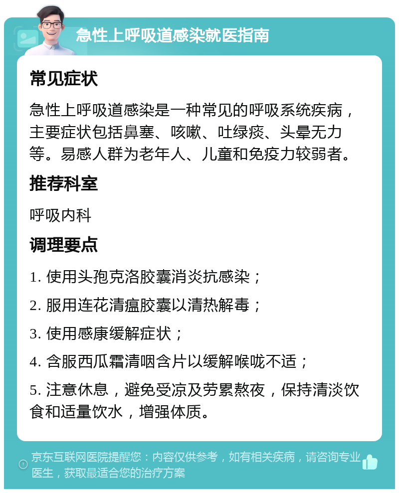 急性上呼吸道感染就医指南 常见症状 急性上呼吸道感染是一种常见的呼吸系统疾病，主要症状包括鼻塞、咳嗽、吐绿痰、头晕无力等。易感人群为老年人、儿童和免疫力较弱者。 推荐科室 呼吸内科 调理要点 1. 使用头孢克洛胶囊消炎抗感染； 2. 服用连花清瘟胶囊以清热解毒； 3. 使用感康缓解症状； 4. 含服西瓜霜清咽含片以缓解喉咙不适； 5. 注意休息，避免受凉及劳累熬夜，保持清淡饮食和适量饮水，增强体质。