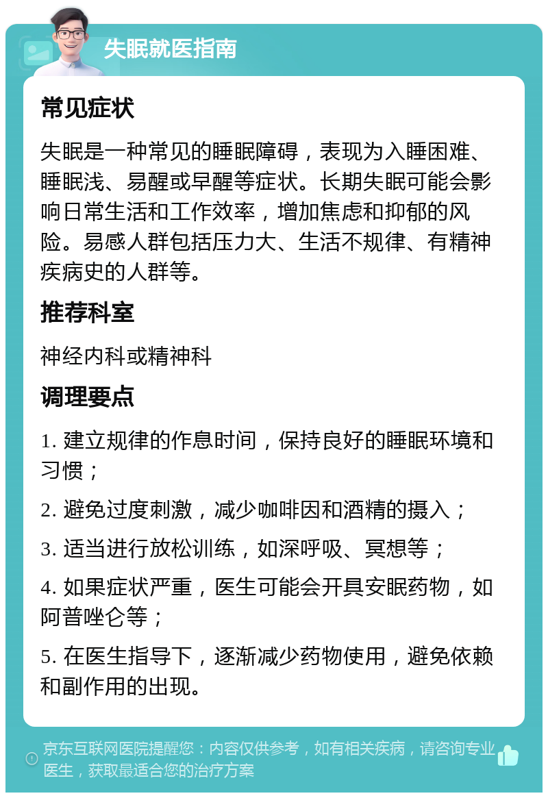 失眠就医指南 常见症状 失眠是一种常见的睡眠障碍，表现为入睡困难、睡眠浅、易醒或早醒等症状。长期失眠可能会影响日常生活和工作效率，增加焦虑和抑郁的风险。易感人群包括压力大、生活不规律、有精神疾病史的人群等。 推荐科室 神经内科或精神科 调理要点 1. 建立规律的作息时间，保持良好的睡眠环境和习惯； 2. 避免过度刺激，减少咖啡因和酒精的摄入； 3. 适当进行放松训练，如深呼吸、冥想等； 4. 如果症状严重，医生可能会开具安眠药物，如阿普唑仑等； 5. 在医生指导下，逐渐减少药物使用，避免依赖和副作用的出现。