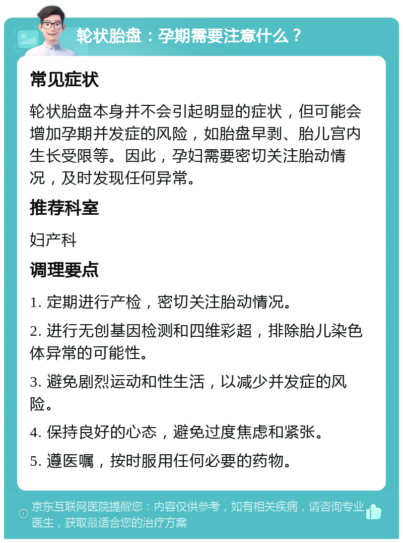 轮状胎盘：孕期需要注意什么？ 常见症状 轮状胎盘本身并不会引起明显的症状，但可能会增加孕期并发症的风险，如胎盘早剥、胎儿宫内生长受限等。因此，孕妇需要密切关注胎动情况，及时发现任何异常。 推荐科室 妇产科 调理要点 1. 定期进行产检，密切关注胎动情况。 2. 进行无创基因检测和四维彩超，排除胎儿染色体异常的可能性。 3. 避免剧烈运动和性生活，以减少并发症的风险。 4. 保持良好的心态，避免过度焦虑和紧张。 5. 遵医嘱，按时服用任何必要的药物。