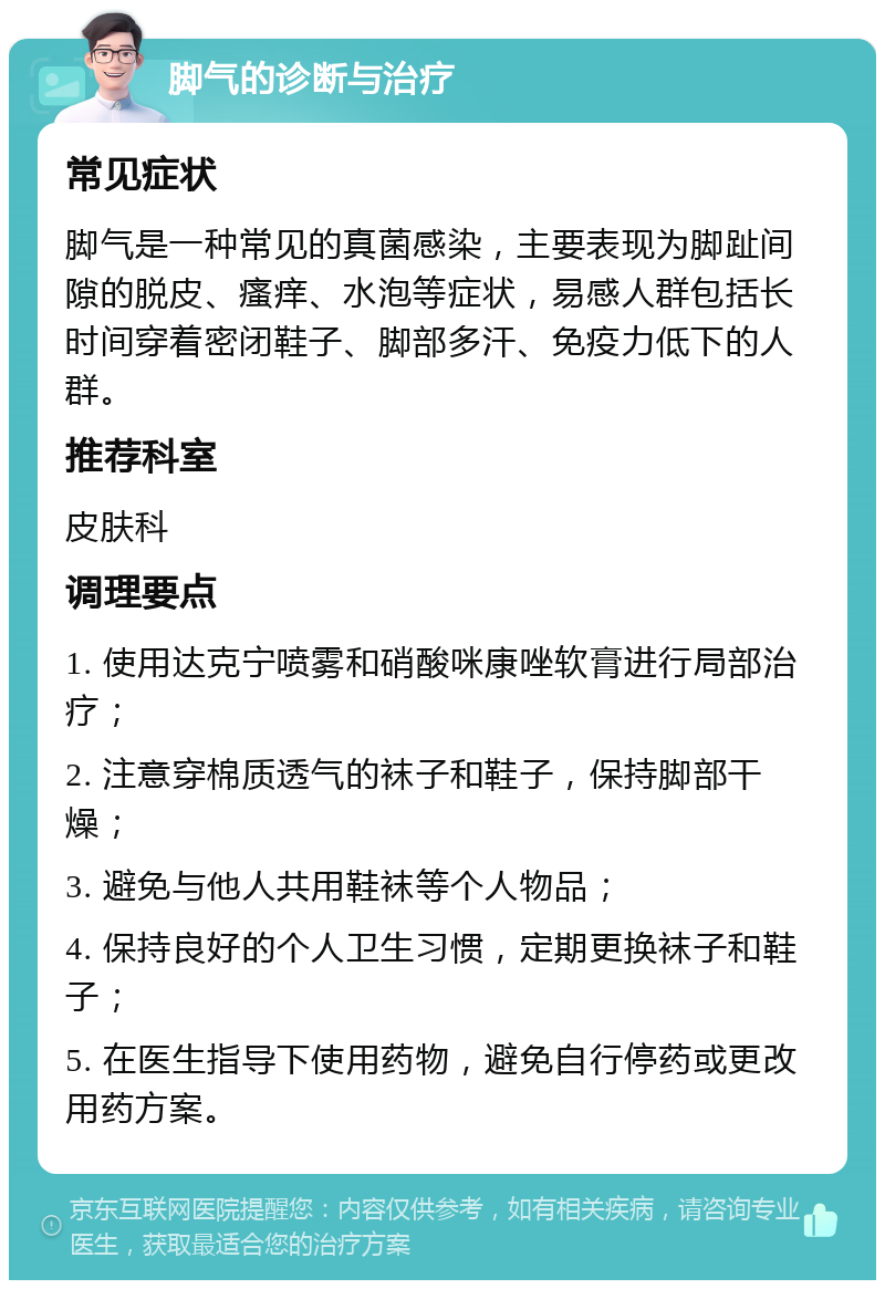 脚气的诊断与治疗 常见症状 脚气是一种常见的真菌感染，主要表现为脚趾间隙的脱皮、瘙痒、水泡等症状，易感人群包括长时间穿着密闭鞋子、脚部多汗、免疫力低下的人群。 推荐科室 皮肤科 调理要点 1. 使用达克宁喷雾和硝酸咪康唑软膏进行局部治疗； 2. 注意穿棉质透气的袜子和鞋子，保持脚部干燥； 3. 避免与他人共用鞋袜等个人物品； 4. 保持良好的个人卫生习惯，定期更换袜子和鞋子； 5. 在医生指导下使用药物，避免自行停药或更改用药方案。