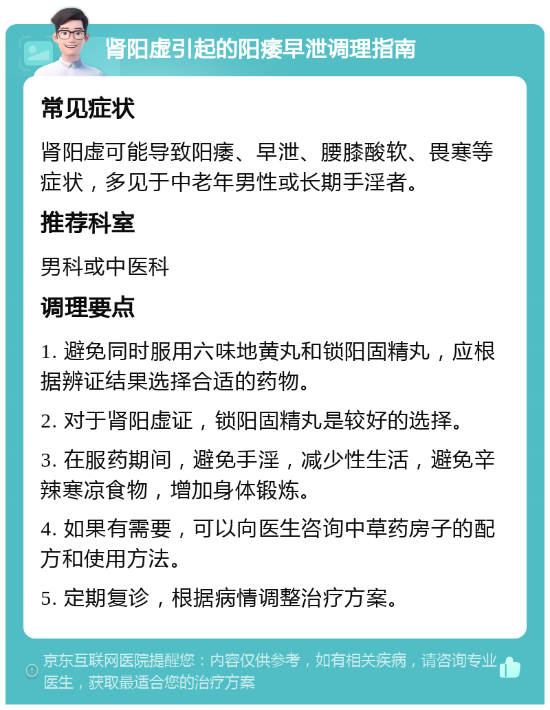 肾阳虚引起的阳痿早泄调理指南 常见症状 肾阳虚可能导致阳痿、早泄、腰膝酸软、畏寒等症状，多见于中老年男性或长期手淫者。 推荐科室 男科或中医科 调理要点 1. 避免同时服用六味地黄丸和锁阳固精丸，应根据辨证结果选择合适的药物。 2. 对于肾阳虚证，锁阳固精丸是较好的选择。 3. 在服药期间，避免手淫，减少性生活，避免辛辣寒凉食物，增加身体锻炼。 4. 如果有需要，可以向医生咨询中草药房子的配方和使用方法。 5. 定期复诊，根据病情调整治疗方案。