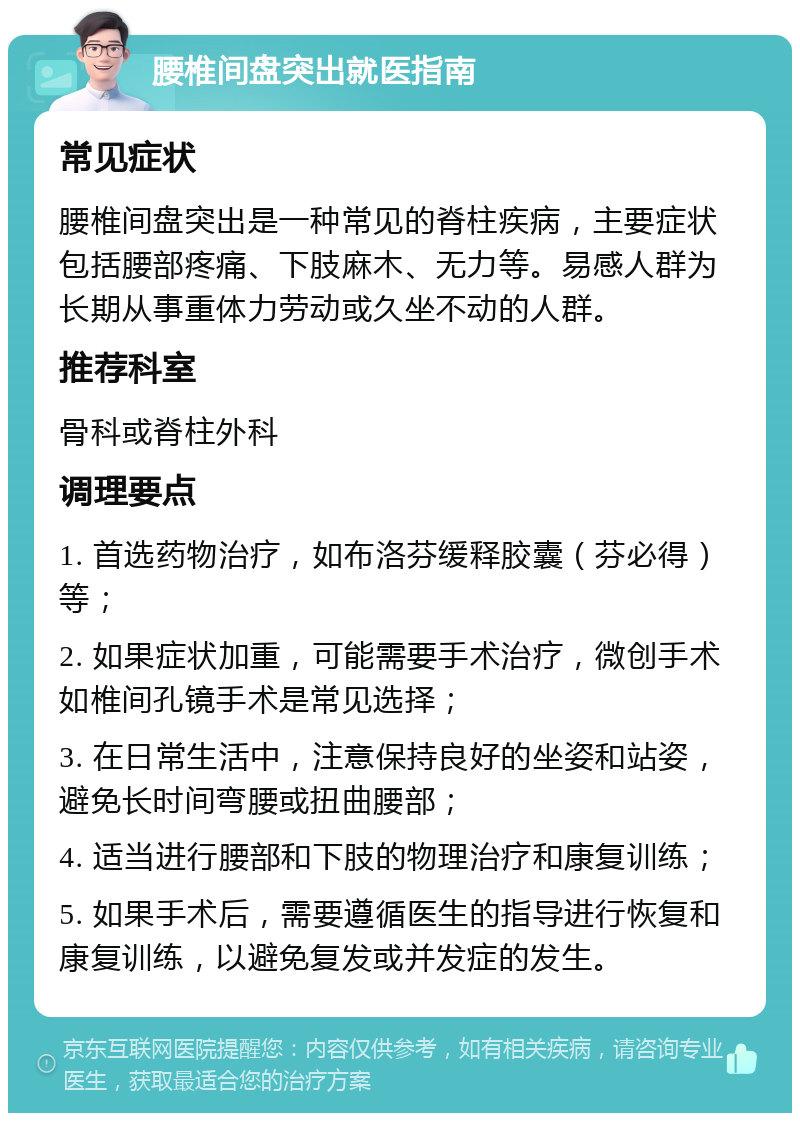 腰椎间盘突出就医指南 常见症状 腰椎间盘突出是一种常见的脊柱疾病，主要症状包括腰部疼痛、下肢麻木、无力等。易感人群为长期从事重体力劳动或久坐不动的人群。 推荐科室 骨科或脊柱外科 调理要点 1. 首选药物治疗，如布洛芬缓释胶囊（芬必得）等； 2. 如果症状加重，可能需要手术治疗，微创手术如椎间孔镜手术是常见选择； 3. 在日常生活中，注意保持良好的坐姿和站姿，避免长时间弯腰或扭曲腰部； 4. 适当进行腰部和下肢的物理治疗和康复训练； 5. 如果手术后，需要遵循医生的指导进行恢复和康复训练，以避免复发或并发症的发生。